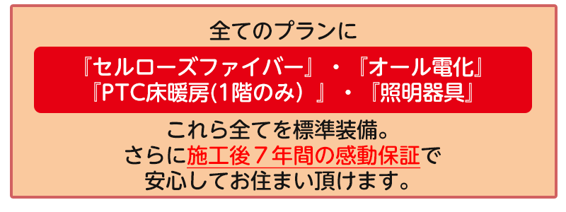 全てのラインナップにセルローズファイバー・1階のPTC床暖房・オール電化・照明器具を標準装備。
さらに施工後7年間の感動保証で安心してお住い頂けます。